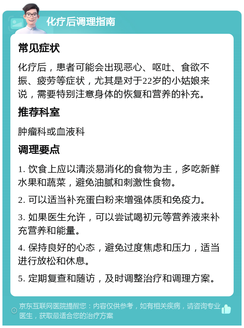 化疗后调理指南 常见症状 化疗后，患者可能会出现恶心、呕吐、食欲不振、疲劳等症状，尤其是对于22岁的小姑娘来说，需要特别注意身体的恢复和营养的补充。 推荐科室 肿瘤科或血液科 调理要点 1. 饮食上应以清淡易消化的食物为主，多吃新鲜水果和蔬菜，避免油腻和刺激性食物。 2. 可以适当补充蛋白粉来增强体质和免疫力。 3. 如果医生允许，可以尝试喝初元等营养液来补充营养和能量。 4. 保持良好的心态，避免过度焦虑和压力，适当进行放松和休息。 5. 定期复查和随访，及时调整治疗和调理方案。