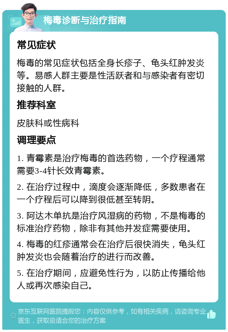 梅毒诊断与治疗指南 常见症状 梅毒的常见症状包括全身长疹子、龟头红肿发炎等。易感人群主要是性活跃者和与感染者有密切接触的人群。 推荐科室 皮肤科或性病科 调理要点 1. 青霉素是治疗梅毒的首选药物，一个疗程通常需要3-4针长效青霉素。 2. 在治疗过程中，滴度会逐渐降低，多数患者在一个疗程后可以降到很低甚至转阴。 3. 阿达木单抗是治疗风湿病的药物，不是梅毒的标准治疗药物，除非有其他并发症需要使用。 4. 梅毒的红疹通常会在治疗后很快消失，龟头红肿发炎也会随着治疗的进行而改善。 5. 在治疗期间，应避免性行为，以防止传播给他人或再次感染自己。