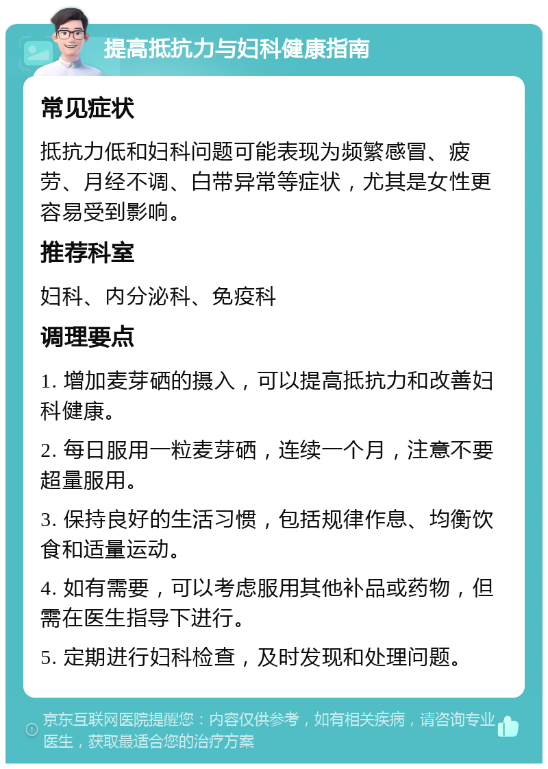 提高抵抗力与妇科健康指南 常见症状 抵抗力低和妇科问题可能表现为频繁感冒、疲劳、月经不调、白带异常等症状，尤其是女性更容易受到影响。 推荐科室 妇科、内分泌科、免疫科 调理要点 1. 增加麦芽硒的摄入，可以提高抵抗力和改善妇科健康。 2. 每日服用一粒麦芽硒，连续一个月，注意不要超量服用。 3. 保持良好的生活习惯，包括规律作息、均衡饮食和适量运动。 4. 如有需要，可以考虑服用其他补品或药物，但需在医生指导下进行。 5. 定期进行妇科检查，及时发现和处理问题。