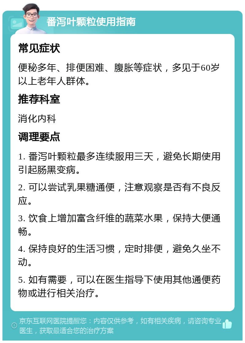 番泻叶颗粒使用指南 常见症状 便秘多年、排便困难、腹胀等症状，多见于60岁以上老年人群体。 推荐科室 消化内科 调理要点 1. 番泻叶颗粒最多连续服用三天，避免长期使用引起肠黑变病。 2. 可以尝试乳果糖通便，注意观察是否有不良反应。 3. 饮食上增加富含纤维的蔬菜水果，保持大便通畅。 4. 保持良好的生活习惯，定时排便，避免久坐不动。 5. 如有需要，可以在医生指导下使用其他通便药物或进行相关治疗。