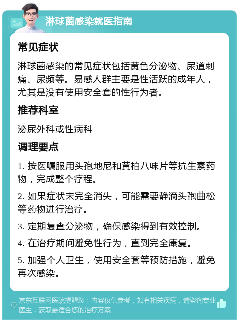 淋球菌感染就医指南 常见症状 淋球菌感染的常见症状包括黄色分泌物、尿道刺痛、尿频等。易感人群主要是性活跃的成年人，尤其是没有使用安全套的性行为者。 推荐科室 泌尿外科或性病科 调理要点 1. 按医嘱服用头孢地尼和黄柏八味片等抗生素药物，完成整个疗程。 2. 如果症状未完全消失，可能需要静滴头孢曲松等药物进行治疗。 3. 定期复查分泌物，确保感染得到有效控制。 4. 在治疗期间避免性行为，直到完全康复。 5. 加强个人卫生，使用安全套等预防措施，避免再次感染。