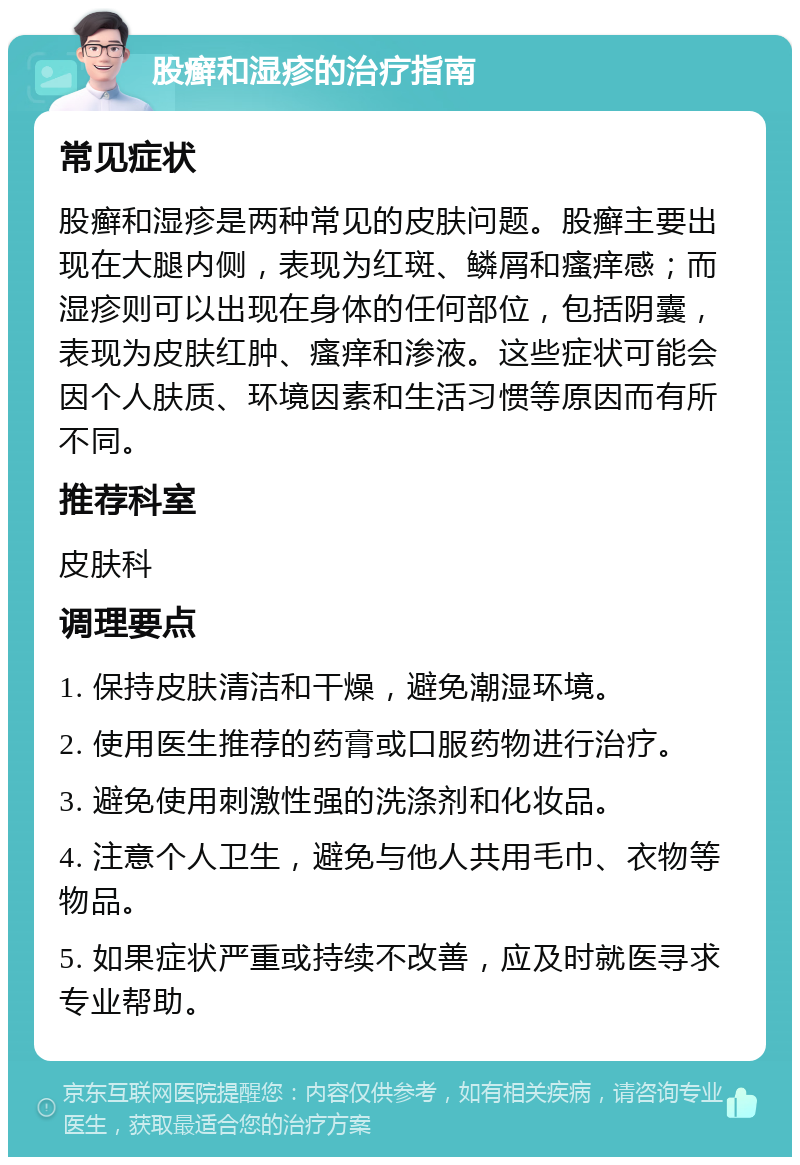 股癣和湿疹的治疗指南 常见症状 股癣和湿疹是两种常见的皮肤问题。股癣主要出现在大腿内侧，表现为红斑、鳞屑和瘙痒感；而湿疹则可以出现在身体的任何部位，包括阴囊，表现为皮肤红肿、瘙痒和渗液。这些症状可能会因个人肤质、环境因素和生活习惯等原因而有所不同。 推荐科室 皮肤科 调理要点 1. 保持皮肤清洁和干燥，避免潮湿环境。 2. 使用医生推荐的药膏或口服药物进行治疗。 3. 避免使用刺激性强的洗涤剂和化妆品。 4. 注意个人卫生，避免与他人共用毛巾、衣物等物品。 5. 如果症状严重或持续不改善，应及时就医寻求专业帮助。