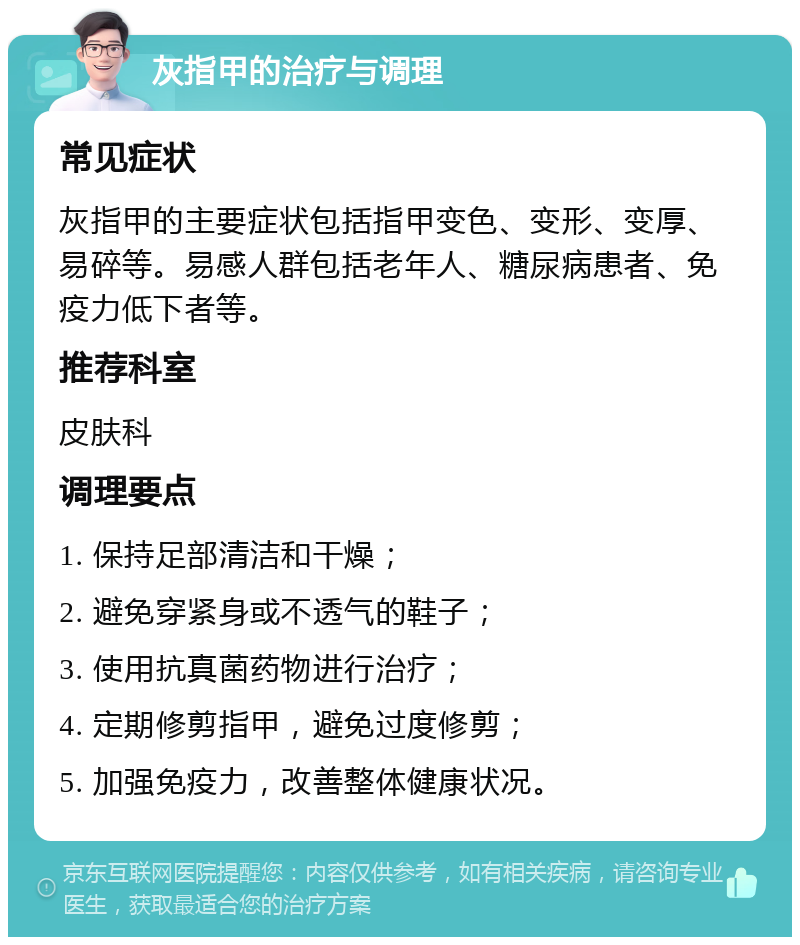 灰指甲的治疗与调理 常见症状 灰指甲的主要症状包括指甲变色、变形、变厚、易碎等。易感人群包括老年人、糖尿病患者、免疫力低下者等。 推荐科室 皮肤科 调理要点 1. 保持足部清洁和干燥； 2. 避免穿紧身或不透气的鞋子； 3. 使用抗真菌药物进行治疗； 4. 定期修剪指甲，避免过度修剪； 5. 加强免疫力，改善整体健康状况。