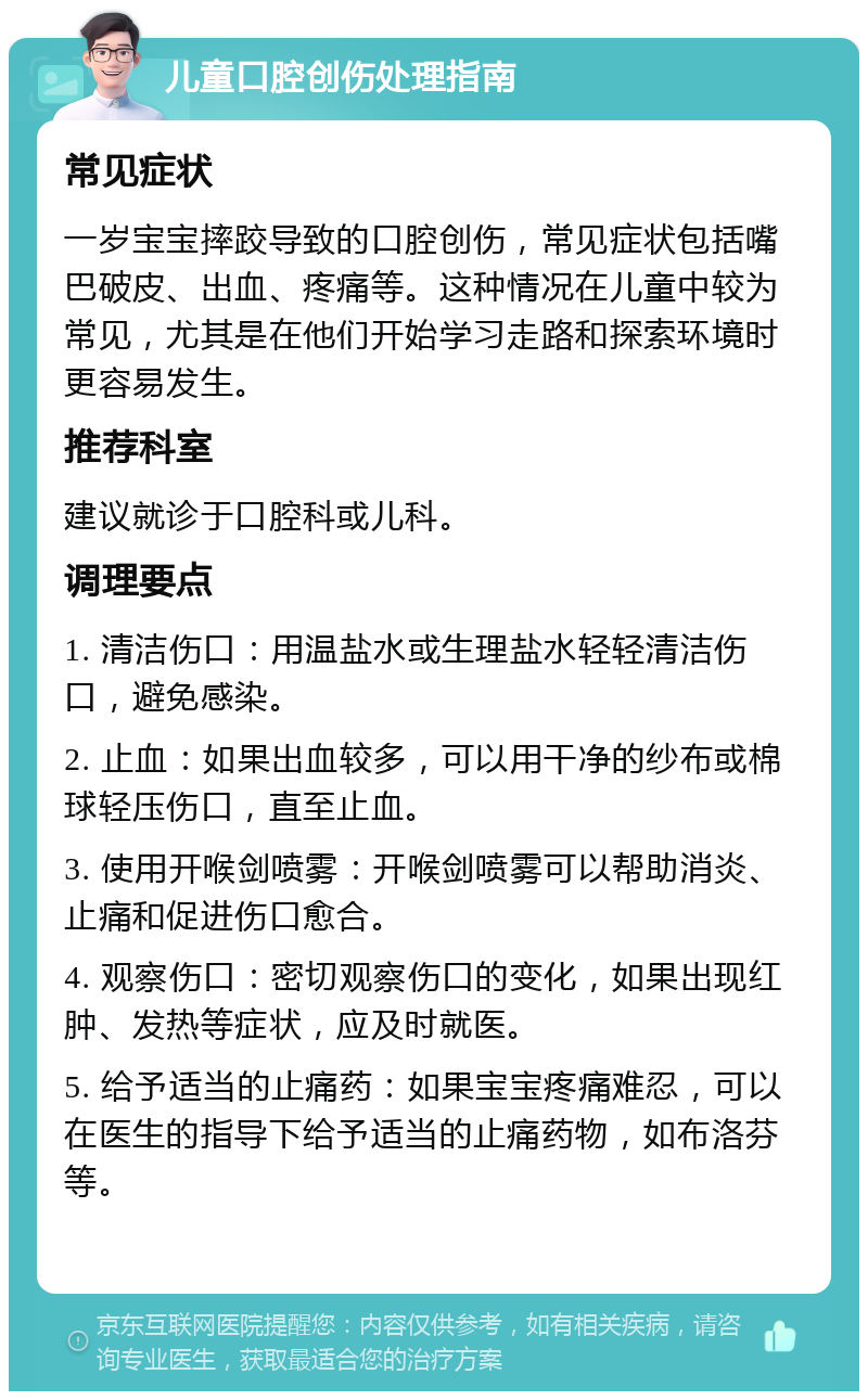 儿童口腔创伤处理指南 常见症状 一岁宝宝摔跤导致的口腔创伤，常见症状包括嘴巴破皮、出血、疼痛等。这种情况在儿童中较为常见，尤其是在他们开始学习走路和探索环境时更容易发生。 推荐科室 建议就诊于口腔科或儿科。 调理要点 1. 清洁伤口：用温盐水或生理盐水轻轻清洁伤口，避免感染。 2. 止血：如果出血较多，可以用干净的纱布或棉球轻压伤口，直至止血。 3. 使用开喉剑喷雾：开喉剑喷雾可以帮助消炎、止痛和促进伤口愈合。 4. 观察伤口：密切观察伤口的变化，如果出现红肿、发热等症状，应及时就医。 5. 给予适当的止痛药：如果宝宝疼痛难忍，可以在医生的指导下给予适当的止痛药物，如布洛芬等。