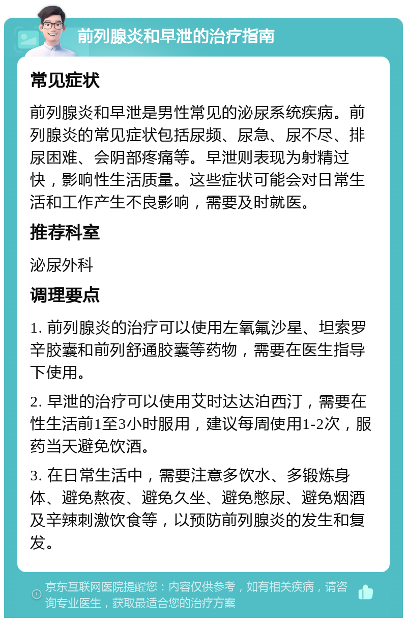 前列腺炎和早泄的治疗指南 常见症状 前列腺炎和早泄是男性常见的泌尿系统疾病。前列腺炎的常见症状包括尿频、尿急、尿不尽、排尿困难、会阴部疼痛等。早泄则表现为射精过快，影响性生活质量。这些症状可能会对日常生活和工作产生不良影响，需要及时就医。 推荐科室 泌尿外科 调理要点 1. 前列腺炎的治疗可以使用左氧氟沙星、坦索罗辛胶囊和前列舒通胶囊等药物，需要在医生指导下使用。 2. 早泄的治疗可以使用艾时达达泊西汀，需要在性生活前1至3小时服用，建议每周使用1-2次，服药当天避免饮酒。 3. 在日常生活中，需要注意多饮水、多锻炼身体、避免熬夜、避免久坐、避免憋尿、避免烟酒及辛辣刺激饮食等，以预防前列腺炎的发生和复发。