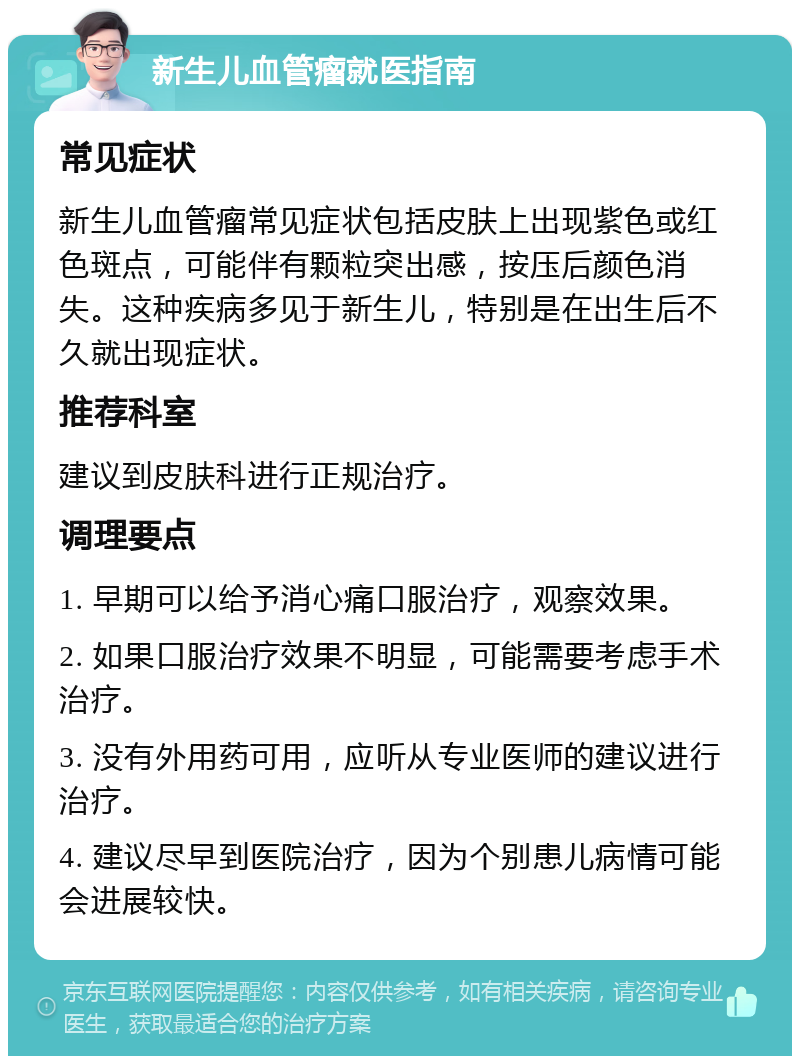 新生儿血管瘤就医指南 常见症状 新生儿血管瘤常见症状包括皮肤上出现紫色或红色斑点，可能伴有颗粒突出感，按压后颜色消失。这种疾病多见于新生儿，特别是在出生后不久就出现症状。 推荐科室 建议到皮肤科进行正规治疗。 调理要点 1. 早期可以给予消心痛口服治疗，观察效果。 2. 如果口服治疗效果不明显，可能需要考虑手术治疗。 3. 没有外用药可用，应听从专业医师的建议进行治疗。 4. 建议尽早到医院治疗，因为个别患儿病情可能会进展较快。