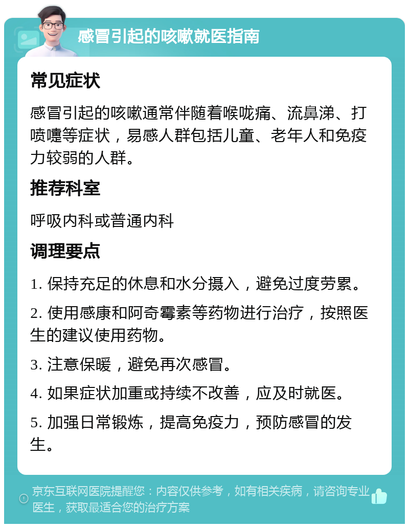 感冒引起的咳嗽就医指南 常见症状 感冒引起的咳嗽通常伴随着喉咙痛、流鼻涕、打喷嚏等症状，易感人群包括儿童、老年人和免疫力较弱的人群。 推荐科室 呼吸内科或普通内科 调理要点 1. 保持充足的休息和水分摄入，避免过度劳累。 2. 使用感康和阿奇霉素等药物进行治疗，按照医生的建议使用药物。 3. 注意保暖，避免再次感冒。 4. 如果症状加重或持续不改善，应及时就医。 5. 加强日常锻炼，提高免疫力，预防感冒的发生。