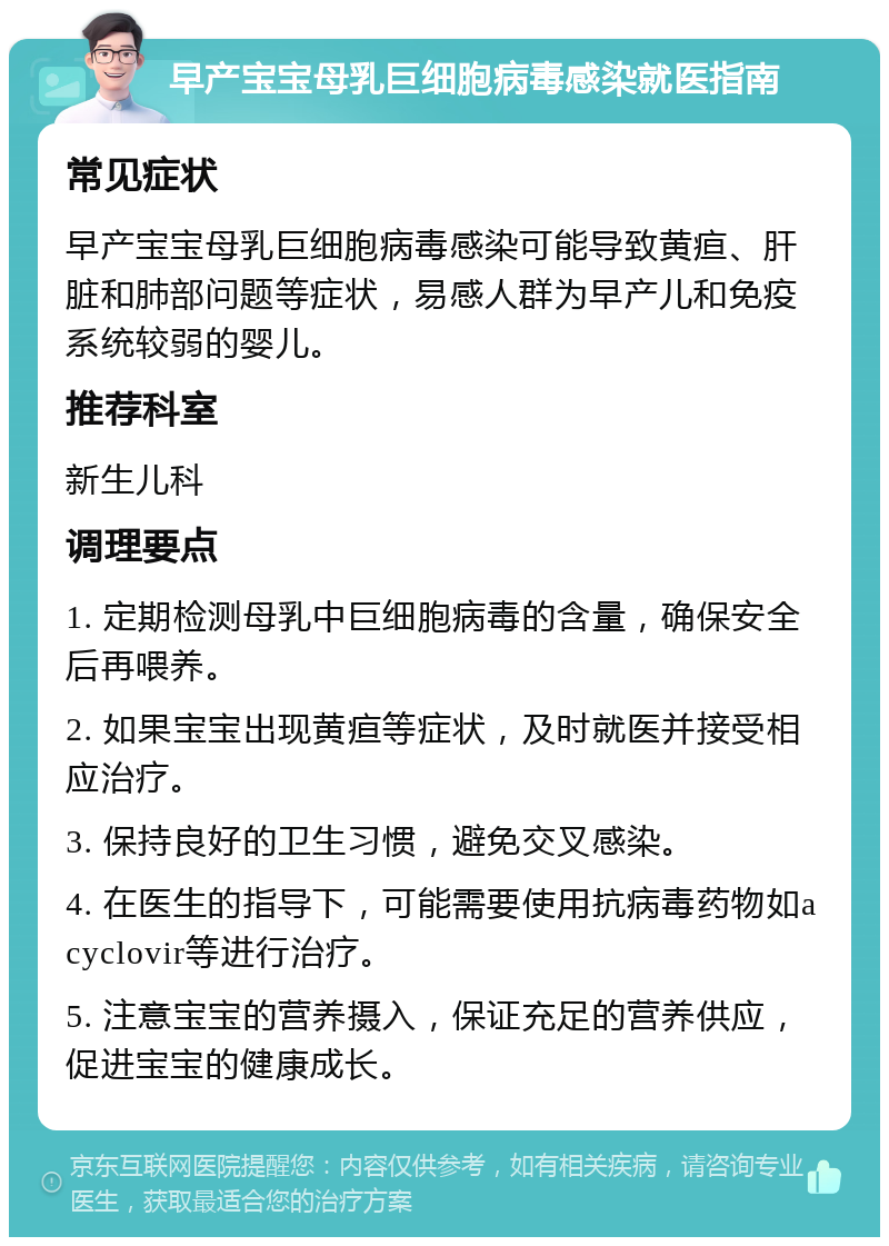 早产宝宝母乳巨细胞病毒感染就医指南 常见症状 早产宝宝母乳巨细胞病毒感染可能导致黄疸、肝脏和肺部问题等症状，易感人群为早产儿和免疫系统较弱的婴儿。 推荐科室 新生儿科 调理要点 1. 定期检测母乳中巨细胞病毒的含量，确保安全后再喂养。 2. 如果宝宝出现黄疸等症状，及时就医并接受相应治疗。 3. 保持良好的卫生习惯，避免交叉感染。 4. 在医生的指导下，可能需要使用抗病毒药物如acyclovir等进行治疗。 5. 注意宝宝的营养摄入，保证充足的营养供应，促进宝宝的健康成长。