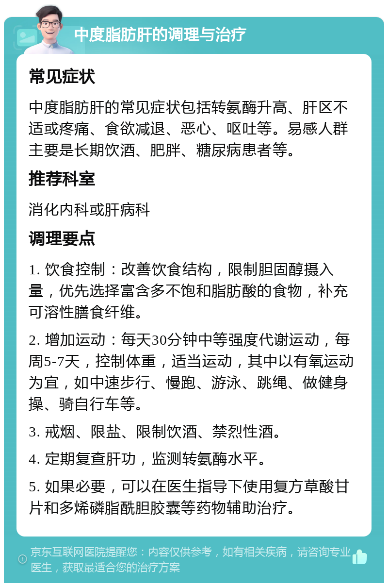 中度脂肪肝的调理与治疗 常见症状 中度脂肪肝的常见症状包括转氨酶升高、肝区不适或疼痛、食欲减退、恶心、呕吐等。易感人群主要是长期饮酒、肥胖、糖尿病患者等。 推荐科室 消化内科或肝病科 调理要点 1. 饮食控制：改善饮食结构，限制胆固醇摄入量，优先选择富含多不饱和脂肪酸的食物，补充可溶性膳食纤维。 2. 增加运动：每天30分钟中等强度代谢运动，每周5-7天，控制体重，适当运动，其中以有氧运动为宜，如中速步行、慢跑、游泳、跳绳、做健身操、骑自行车等。 3. 戒烟、限盐、限制饮酒、禁烈性酒。 4. 定期复查肝功，监测转氨酶水平。 5. 如果必要，可以在医生指导下使用复方草酸甘片和多烯磷脂酰胆胶囊等药物辅助治疗。