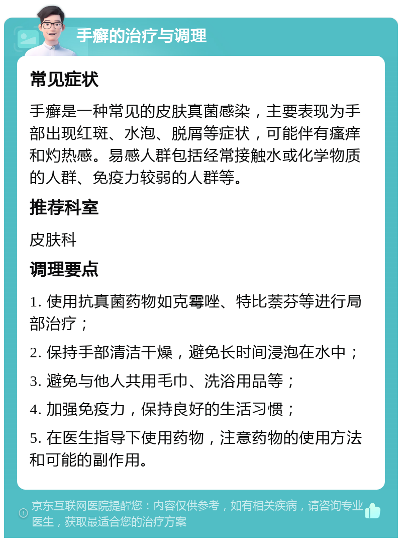 手癣的治疗与调理 常见症状 手癣是一种常见的皮肤真菌感染，主要表现为手部出现红斑、水泡、脱屑等症状，可能伴有瘙痒和灼热感。易感人群包括经常接触水或化学物质的人群、免疫力较弱的人群等。 推荐科室 皮肤科 调理要点 1. 使用抗真菌药物如克霉唑、特比萘芬等进行局部治疗； 2. 保持手部清洁干燥，避免长时间浸泡在水中； 3. 避免与他人共用毛巾、洗浴用品等； 4. 加强免疫力，保持良好的生活习惯； 5. 在医生指导下使用药物，注意药物的使用方法和可能的副作用。