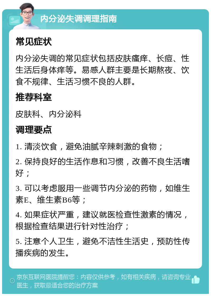 内分泌失调调理指南 常见症状 内分泌失调的常见症状包括皮肤瘙痒、长痘、性生活后身体痒等。易感人群主要是长期熬夜、饮食不规律、生活习惯不良的人群。 推荐科室 皮肤科、内分泌科 调理要点 1. 清淡饮食，避免油腻辛辣刺激的食物； 2. 保持良好的生活作息和习惯，改善不良生活嗜好； 3. 可以考虑服用一些调节内分泌的药物，如维生素E、维生素B6等； 4. 如果症状严重，建议就医检查性激素的情况，根据检查结果进行针对性治疗； 5. 注意个人卫生，避免不洁性生活史，预防性传播疾病的发生。