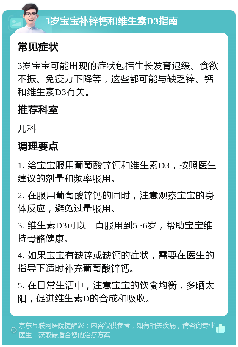 3岁宝宝补锌钙和维生素D3指南 常见症状 3岁宝宝可能出现的症状包括生长发育迟缓、食欲不振、免疫力下降等，这些都可能与缺乏锌、钙和维生素D3有关。 推荐科室 儿科 调理要点 1. 给宝宝服用葡萄酸锌钙和维生素D3，按照医生建议的剂量和频率服用。 2. 在服用葡萄酸锌钙的同时，注意观察宝宝的身体反应，避免过量服用。 3. 维生素D3可以一直服用到5~6岁，帮助宝宝维持骨骼健康。 4. 如果宝宝有缺锌或缺钙的症状，需要在医生的指导下适时补充葡萄酸锌钙。 5. 在日常生活中，注意宝宝的饮食均衡，多晒太阳，促进维生素D的合成和吸收。