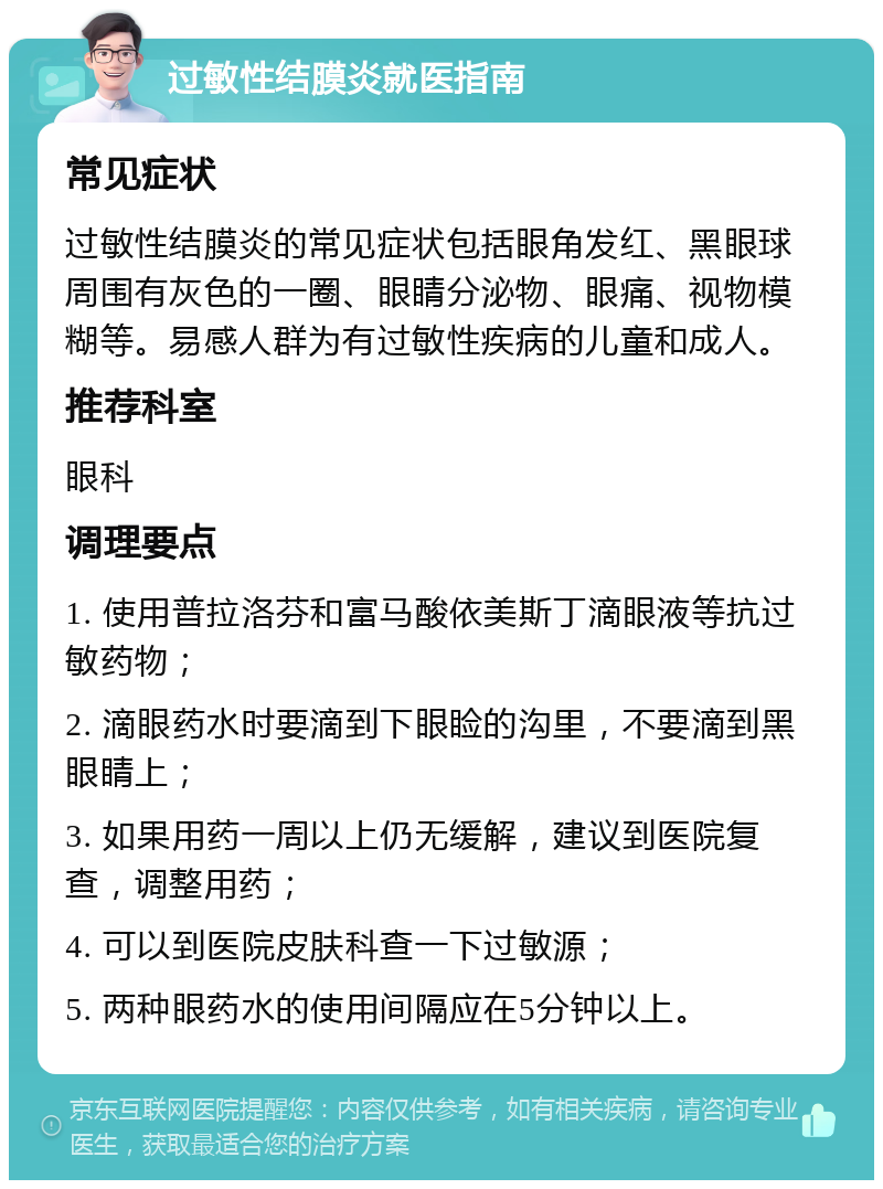 过敏性结膜炎就医指南 常见症状 过敏性结膜炎的常见症状包括眼角发红、黑眼球周围有灰色的一圈、眼睛分泌物、眼痛、视物模糊等。易感人群为有过敏性疾病的儿童和成人。 推荐科室 眼科 调理要点 1. 使用普拉洛芬和富马酸依美斯丁滴眼液等抗过敏药物； 2. 滴眼药水时要滴到下眼睑的沟里，不要滴到黑眼睛上； 3. 如果用药一周以上仍无缓解，建议到医院复查，调整用药； 4. 可以到医院皮肤科查一下过敏源； 5. 两种眼药水的使用间隔应在5分钟以上。