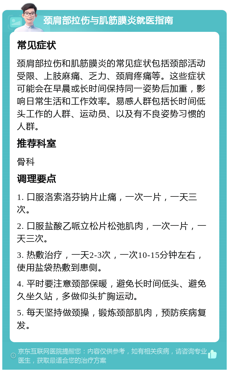 颈肩部拉伤与肌筋膜炎就医指南 常见症状 颈肩部拉伤和肌筋膜炎的常见症状包括颈部活动受限、上肢麻痛、乏力、颈肩疼痛等。这些症状可能会在早晨或长时间保持同一姿势后加重，影响日常生活和工作效率。易感人群包括长时间低头工作的人群、运动员、以及有不良姿势习惯的人群。 推荐科室 骨科 调理要点 1. 口服洛索洛芬钠片止痛，一次一片，一天三次。 2. 口服盐酸乙哌立松片松弛肌肉，一次一片，一天三次。 3. 热敷治疗，一天2-3次，一次10-15分钟左右，使用盐袋热敷到患侧。 4. 平时要注意颈部保暖，避免长时间低头、避免久坐久站，多做仰头扩胸运动。 5. 每天坚持做颈操，锻炼颈部肌肉，预防疾病复发。