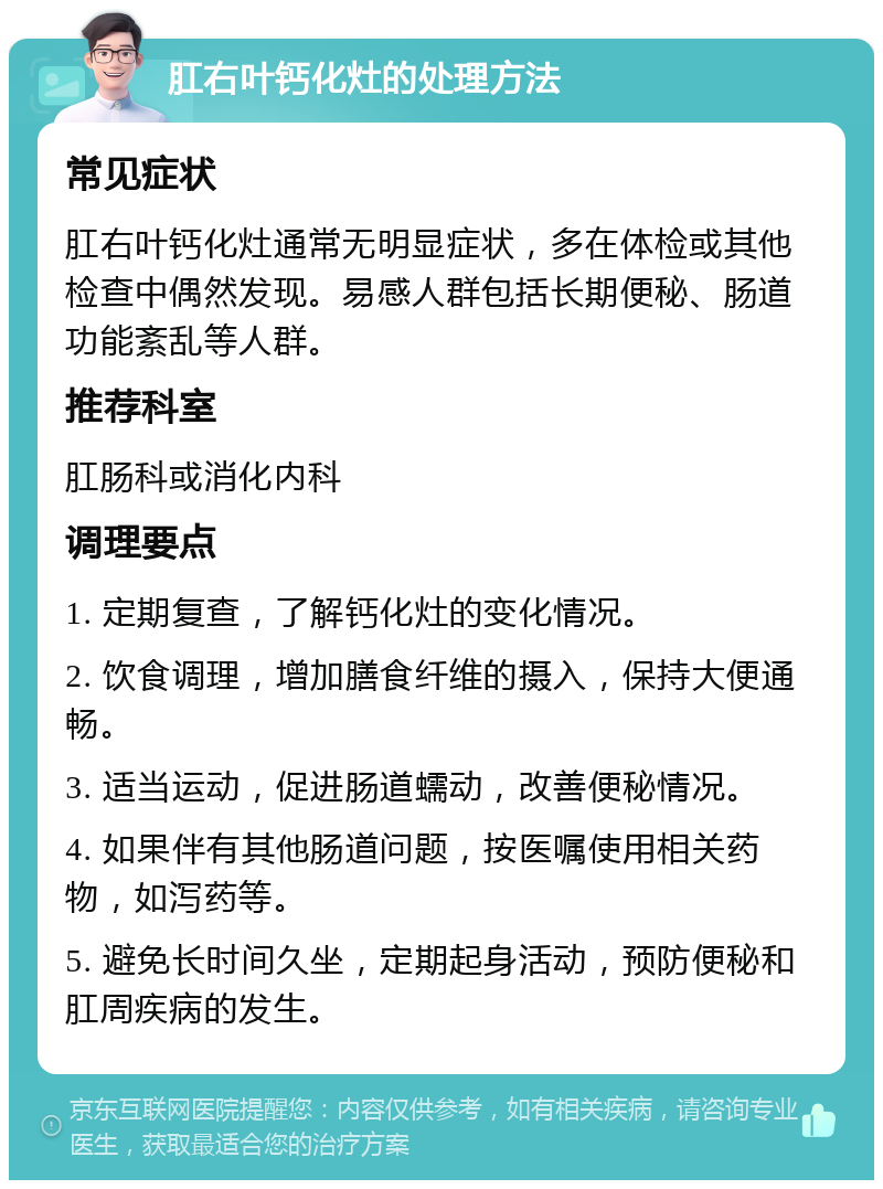 肛右叶钙化灶的处理方法 常见症状 肛右叶钙化灶通常无明显症状，多在体检或其他检查中偶然发现。易感人群包括长期便秘、肠道功能紊乱等人群。 推荐科室 肛肠科或消化内科 调理要点 1. 定期复查，了解钙化灶的变化情况。 2. 饮食调理，增加膳食纤维的摄入，保持大便通畅。 3. 适当运动，促进肠道蠕动，改善便秘情况。 4. 如果伴有其他肠道问题，按医嘱使用相关药物，如泻药等。 5. 避免长时间久坐，定期起身活动，预防便秘和肛周疾病的发生。