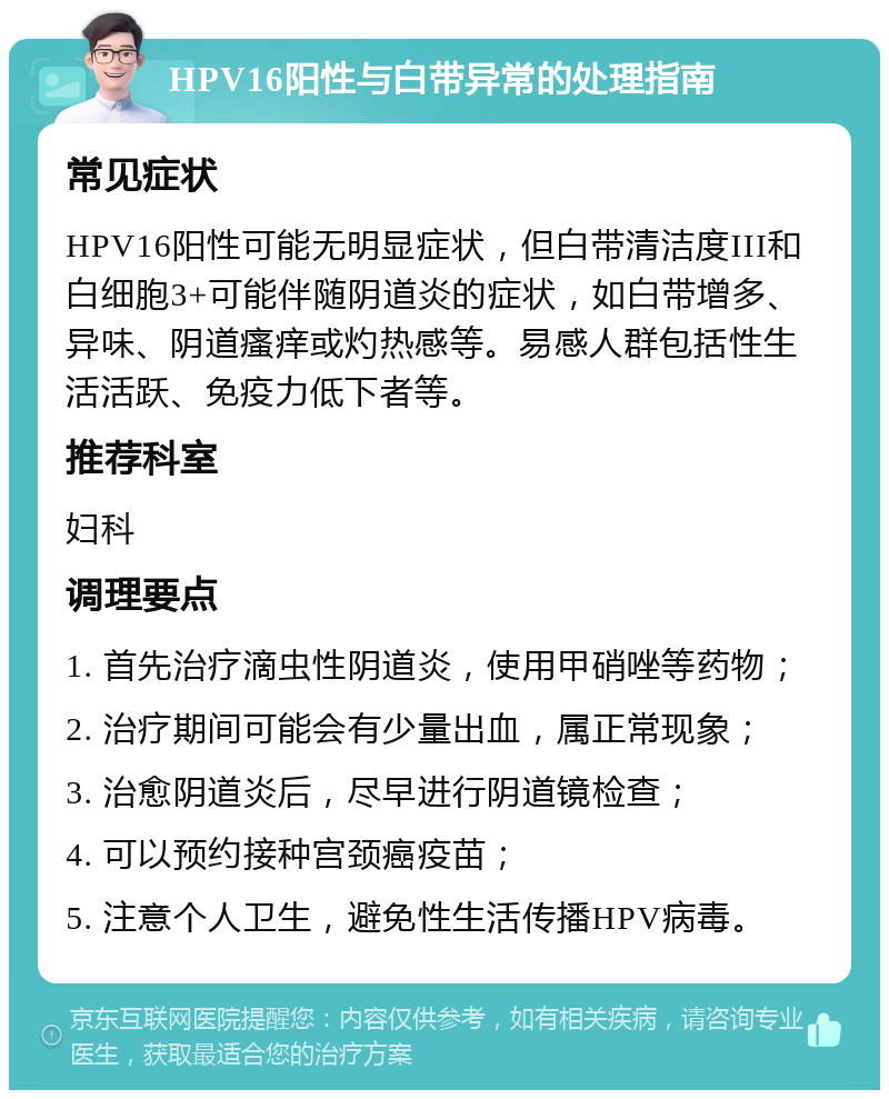 HPV16阳性与白带异常的处理指南 常见症状 HPV16阳性可能无明显症状，但白带清洁度III和白细胞3+可能伴随阴道炎的症状，如白带增多、异味、阴道瘙痒或灼热感等。易感人群包括性生活活跃、免疫力低下者等。 推荐科室 妇科 调理要点 1. 首先治疗滴虫性阴道炎，使用甲硝唑等药物； 2. 治疗期间可能会有少量出血，属正常现象； 3. 治愈阴道炎后，尽早进行阴道镜检查； 4. 可以预约接种宫颈癌疫苗； 5. 注意个人卫生，避免性生活传播HPV病毒。