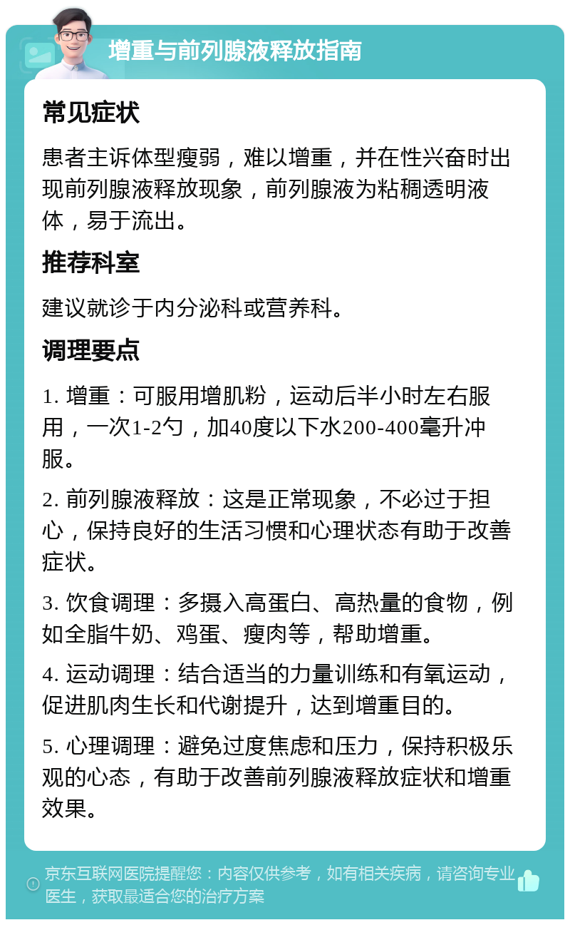 增重与前列腺液释放指南 常见症状 患者主诉体型瘦弱，难以增重，并在性兴奋时出现前列腺液释放现象，前列腺液为粘稠透明液体，易于流出。 推荐科室 建议就诊于内分泌科或营养科。 调理要点 1. 增重：可服用增肌粉，运动后半小时左右服用，一次1-2勺，加40度以下水200-400毫升冲服。 2. 前列腺液释放：这是正常现象，不必过于担心，保持良好的生活习惯和心理状态有助于改善症状。 3. 饮食调理：多摄入高蛋白、高热量的食物，例如全脂牛奶、鸡蛋、瘦肉等，帮助增重。 4. 运动调理：结合适当的力量训练和有氧运动，促进肌肉生长和代谢提升，达到增重目的。 5. 心理调理：避免过度焦虑和压力，保持积极乐观的心态，有助于改善前列腺液释放症状和增重效果。