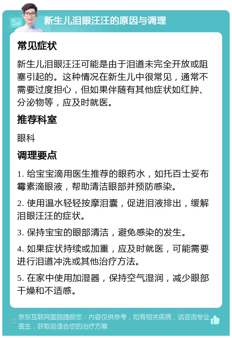 新生儿泪眼汪汪的原因与调理 常见症状 新生儿泪眼汪汪可能是由于泪道未完全开放或阻塞引起的。这种情况在新生儿中很常见，通常不需要过度担心，但如果伴随有其他症状如红肿、分泌物等，应及时就医。 推荐科室 眼科 调理要点 1. 给宝宝滴用医生推荐的眼药水，如托百士妥布霉素滴眼液，帮助清洁眼部并预防感染。 2. 使用温水轻轻按摩泪囊，促进泪液排出，缓解泪眼汪汪的症状。 3. 保持宝宝的眼部清洁，避免感染的发生。 4. 如果症状持续或加重，应及时就医，可能需要进行泪道冲洗或其他治疗方法。 5. 在家中使用加湿器，保持空气湿润，减少眼部干燥和不适感。