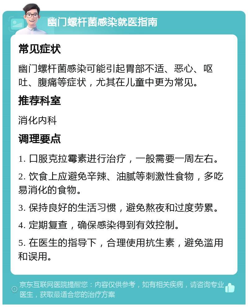 幽门螺杆菌感染就医指南 常见症状 幽门螺杆菌感染可能引起胃部不适、恶心、呕吐、腹痛等症状，尤其在儿童中更为常见。 推荐科室 消化内科 调理要点 1. 口服克拉霉素进行治疗，一般需要一周左右。 2. 饮食上应避免辛辣、油腻等刺激性食物，多吃易消化的食物。 3. 保持良好的生活习惯，避免熬夜和过度劳累。 4. 定期复查，确保感染得到有效控制。 5. 在医生的指导下，合理使用抗生素，避免滥用和误用。