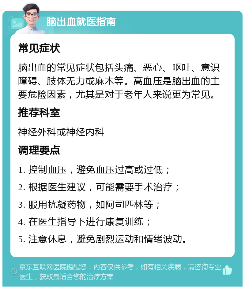 脑出血就医指南 常见症状 脑出血的常见症状包括头痛、恶心、呕吐、意识障碍、肢体无力或麻木等。高血压是脑出血的主要危险因素，尤其是对于老年人来说更为常见。 推荐科室 神经外科或神经内科 调理要点 1. 控制血压，避免血压过高或过低； 2. 根据医生建议，可能需要手术治疗； 3. 服用抗凝药物，如阿司匹林等； 4. 在医生指导下进行康复训练； 5. 注意休息，避免剧烈运动和情绪波动。