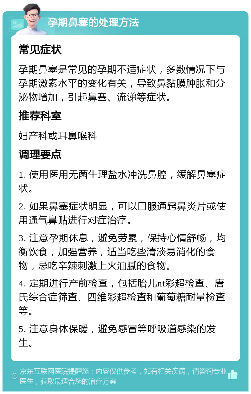 孕期鼻塞的处理方法 常见症状 孕期鼻塞是常见的孕期不适症状，多数情况下与孕期激素水平的变化有关，导致鼻黏膜肿胀和分泌物增加，引起鼻塞、流涕等症状。 推荐科室 妇产科或耳鼻喉科 调理要点 1. 使用医用无菌生理盐水冲洗鼻腔，缓解鼻塞症状。 2. 如果鼻塞症状明显，可以口服通窍鼻炎片或使用通气鼻贴进行对症治疗。 3. 注意孕期休息，避免劳累，保持心情舒畅，均衡饮食，加强营养，适当吃些清淡易消化的食物，忌吃辛辣刺激上火油腻的食物。 4. 定期进行产前检查，包括胎儿nt彩超检查、唐氏综合症筛查、四维彩超检查和葡萄糖耐量检查等。 5. 注意身体保暖，避免感冒等呼吸道感染的发生。