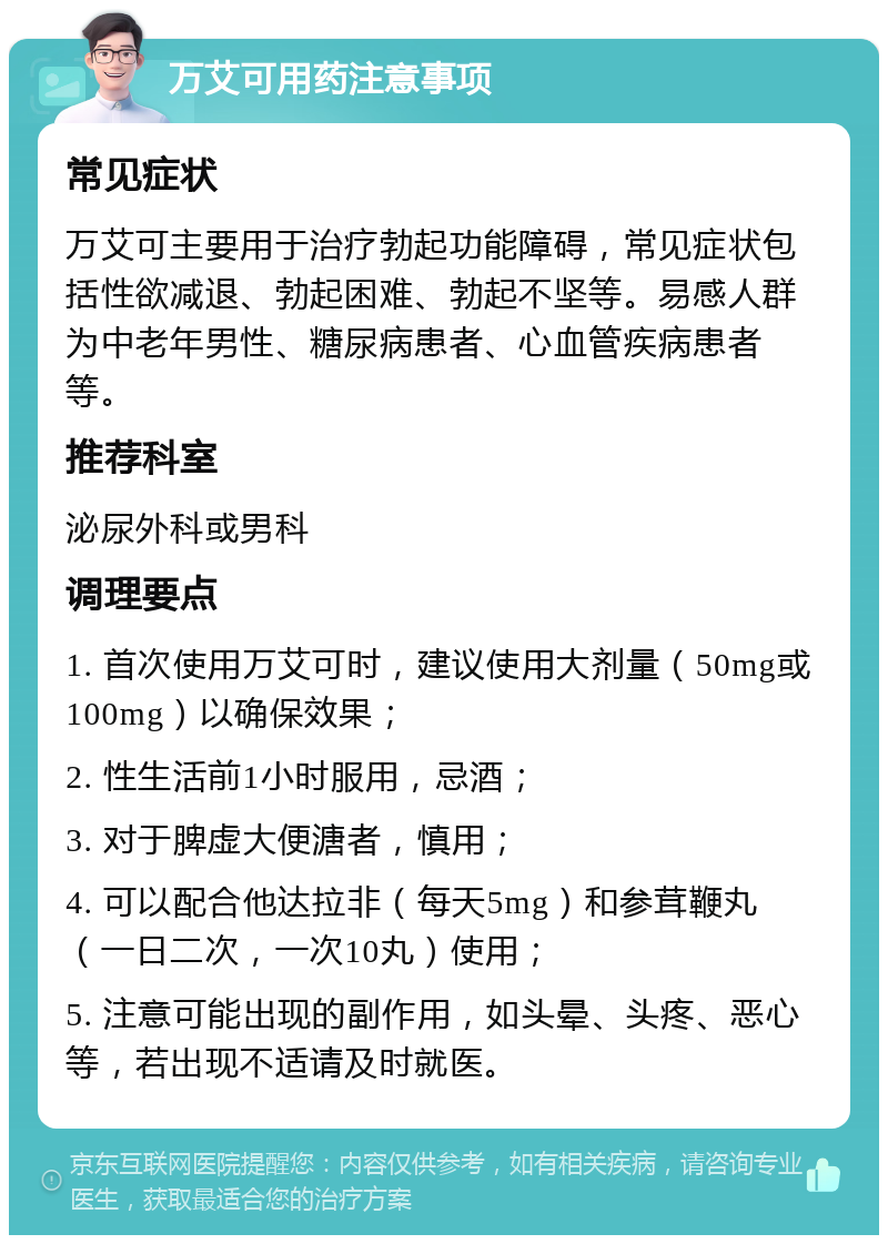 万艾可用药注意事项 常见症状 万艾可主要用于治疗勃起功能障碍，常见症状包括性欲减退、勃起困难、勃起不坚等。易感人群为中老年男性、糖尿病患者、心血管疾病患者等。 推荐科室 泌尿外科或男科 调理要点 1. 首次使用万艾可时，建议使用大剂量（50mg或100mg）以确保效果； 2. 性生活前1小时服用，忌酒； 3. 对于脾虚大便溏者，慎用； 4. 可以配合他达拉非（每天5mg）和参茸鞭丸（一日二次，一次10丸）使用； 5. 注意可能出现的副作用，如头晕、头疼、恶心等，若出现不适请及时就医。