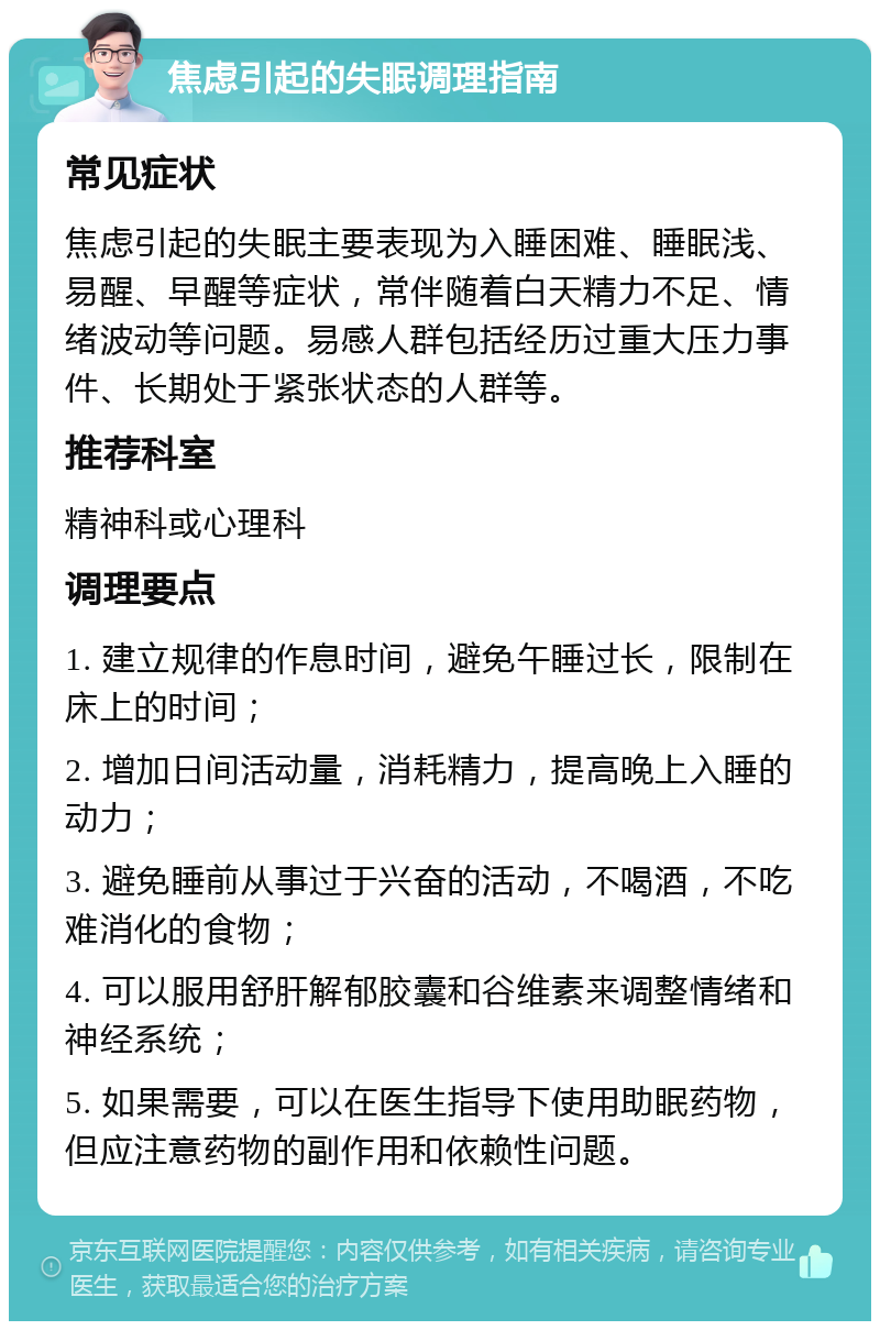 焦虑引起的失眠调理指南 常见症状 焦虑引起的失眠主要表现为入睡困难、睡眠浅、易醒、早醒等症状，常伴随着白天精力不足、情绪波动等问题。易感人群包括经历过重大压力事件、长期处于紧张状态的人群等。 推荐科室 精神科或心理科 调理要点 1. 建立规律的作息时间，避免午睡过长，限制在床上的时间； 2. 增加日间活动量，消耗精力，提高晚上入睡的动力； 3. 避免睡前从事过于兴奋的活动，不喝酒，不吃难消化的食物； 4. 可以服用舒肝解郁胶囊和谷维素来调整情绪和神经系统； 5. 如果需要，可以在医生指导下使用助眠药物，但应注意药物的副作用和依赖性问题。