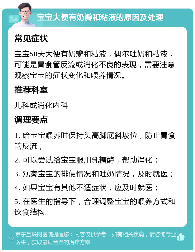 宝宝大便有奶瓣和粘液的原因及处理 常见症状 宝宝50天大便有奶瓣和粘液，偶尔吐奶和粘液，可能是胃食管反流或消化不良的表现，需要注意观察宝宝的症状变化和喂养情况。 推荐科室 儿科或消化内科 调理要点 1. 给宝宝喂养时保持头高脚底斜坡位，防止胃食管反流； 2. 可以尝试给宝宝服用乳糖酶，帮助消化； 3. 观察宝宝的排便情况和吐奶情况，及时就医； 4. 如果宝宝有其他不适症状，应及时就医； 5. 在医生的指导下，合理调整宝宝的喂养方式和饮食结构。