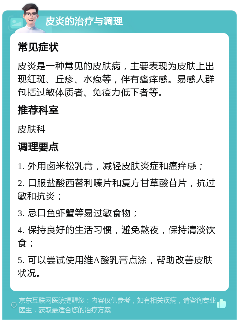 皮炎的治疗与调理 常见症状 皮炎是一种常见的皮肤病，主要表现为皮肤上出现红斑、丘疹、水疱等，伴有瘙痒感。易感人群包括过敏体质者、免疫力低下者等。 推荐科室 皮肤科 调理要点 1. 外用卤米松乳膏，减轻皮肤炎症和瘙痒感； 2. 口服盐酸西替利嗪片和复方甘草酸苷片，抗过敏和抗炎； 3. 忌口鱼虾蟹等易过敏食物； 4. 保持良好的生活习惯，避免熬夜，保持清淡饮食； 5. 可以尝试使用维A酸乳膏点涂，帮助改善皮肤状况。