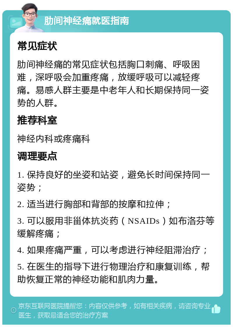 肋间神经痛就医指南 常见症状 肋间神经痛的常见症状包括胸口刺痛、呼吸困难，深呼吸会加重疼痛，放缓呼吸可以减轻疼痛。易感人群主要是中老年人和长期保持同一姿势的人群。 推荐科室 神经内科或疼痛科 调理要点 1. 保持良好的坐姿和站姿，避免长时间保持同一姿势； 2. 适当进行胸部和背部的按摩和拉伸； 3. 可以服用非甾体抗炎药（NSAIDs）如布洛芬等缓解疼痛； 4. 如果疼痛严重，可以考虑进行神经阻滞治疗； 5. 在医生的指导下进行物理治疗和康复训练，帮助恢复正常的神经功能和肌肉力量。