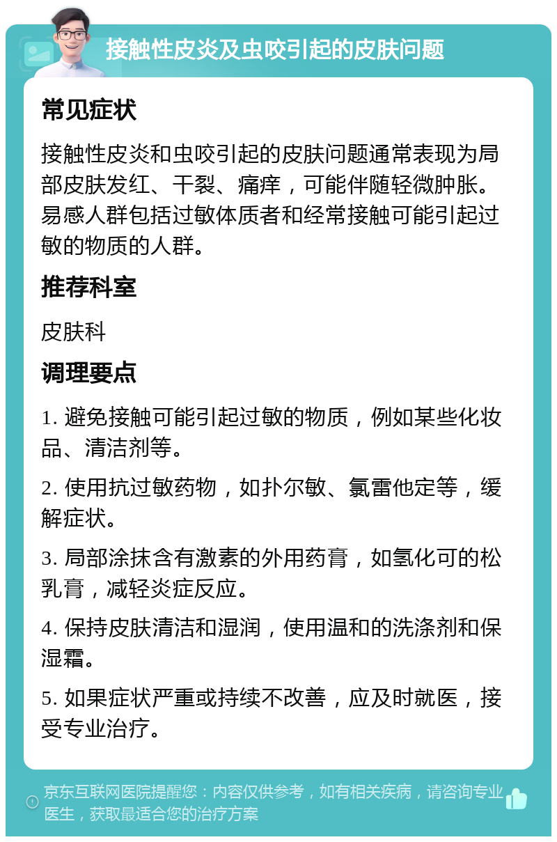 接触性皮炎及虫咬引起的皮肤问题 常见症状 接触性皮炎和虫咬引起的皮肤问题通常表现为局部皮肤发红、干裂、痛痒，可能伴随轻微肿胀。易感人群包括过敏体质者和经常接触可能引起过敏的物质的人群。 推荐科室 皮肤科 调理要点 1. 避免接触可能引起过敏的物质，例如某些化妆品、清洁剂等。 2. 使用抗过敏药物，如扑尔敏、氯雷他定等，缓解症状。 3. 局部涂抹含有激素的外用药膏，如氢化可的松乳膏，减轻炎症反应。 4. 保持皮肤清洁和湿润，使用温和的洗涤剂和保湿霜。 5. 如果症状严重或持续不改善，应及时就医，接受专业治疗。