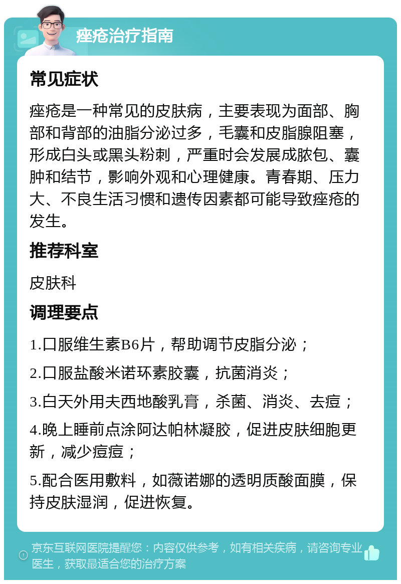 痤疮治疗指南 常见症状 痤疮是一种常见的皮肤病，主要表现为面部、胸部和背部的油脂分泌过多，毛囊和皮脂腺阻塞，形成白头或黑头粉刺，严重时会发展成脓包、囊肿和结节，影响外观和心理健康。青春期、压力大、不良生活习惯和遗传因素都可能导致痤疮的发生。 推荐科室 皮肤科 调理要点 1.口服维生素B6片，帮助调节皮脂分泌； 2.口服盐酸米诺环素胶囊，抗菌消炎； 3.白天外用夫西地酸乳膏，杀菌、消炎、去痘； 4.晚上睡前点涂阿达帕林凝胶，促进皮肤细胞更新，减少痘痘； 5.配合医用敷料，如薇诺娜的透明质酸面膜，保持皮肤湿润，促进恢复。