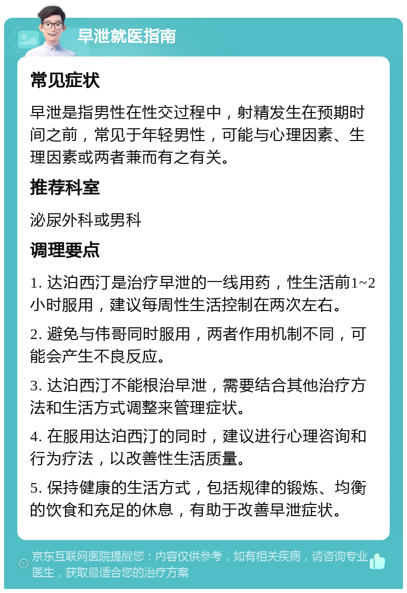 早泄就医指南 常见症状 早泄是指男性在性交过程中，射精发生在预期时间之前，常见于年轻男性，可能与心理因素、生理因素或两者兼而有之有关。 推荐科室 泌尿外科或男科 调理要点 1. 达泊西汀是治疗早泄的一线用药，性生活前1~2小时服用，建议每周性生活控制在两次左右。 2. 避免与伟哥同时服用，两者作用机制不同，可能会产生不良反应。 3. 达泊西汀不能根治早泄，需要结合其他治疗方法和生活方式调整来管理症状。 4. 在服用达泊西汀的同时，建议进行心理咨询和行为疗法，以改善性生活质量。 5. 保持健康的生活方式，包括规律的锻炼、均衡的饮食和充足的休息，有助于改善早泄症状。