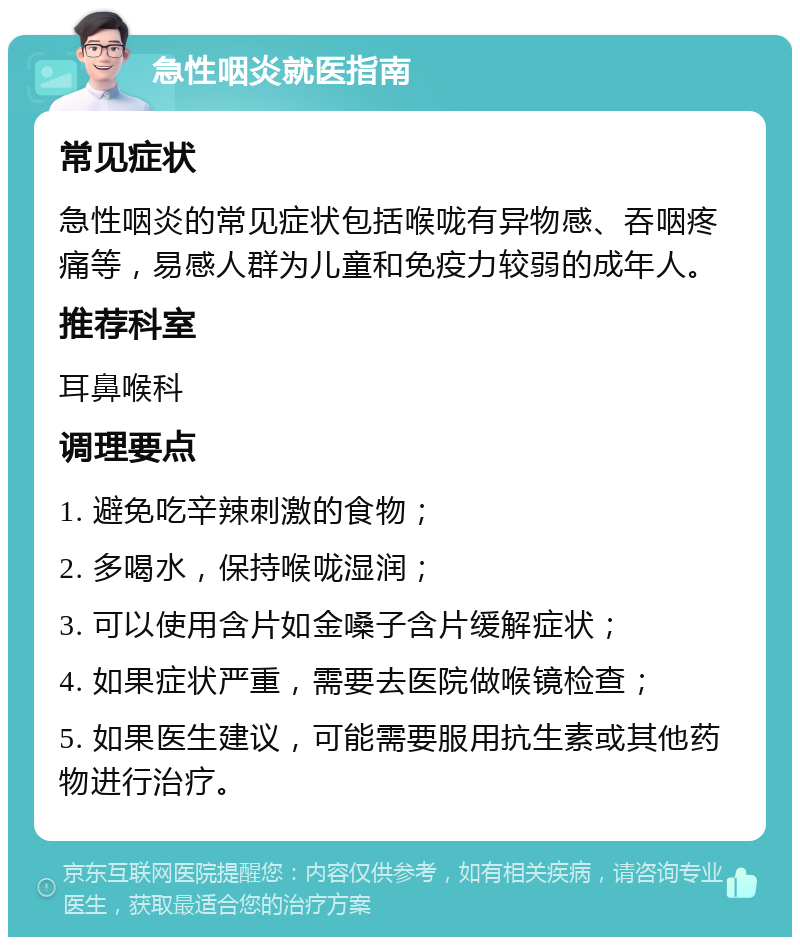 急性咽炎就医指南 常见症状 急性咽炎的常见症状包括喉咙有异物感、吞咽疼痛等，易感人群为儿童和免疫力较弱的成年人。 推荐科室 耳鼻喉科 调理要点 1. 避免吃辛辣刺激的食物； 2. 多喝水，保持喉咙湿润； 3. 可以使用含片如金嗓子含片缓解症状； 4. 如果症状严重，需要去医院做喉镜检查； 5. 如果医生建议，可能需要服用抗生素或其他药物进行治疗。