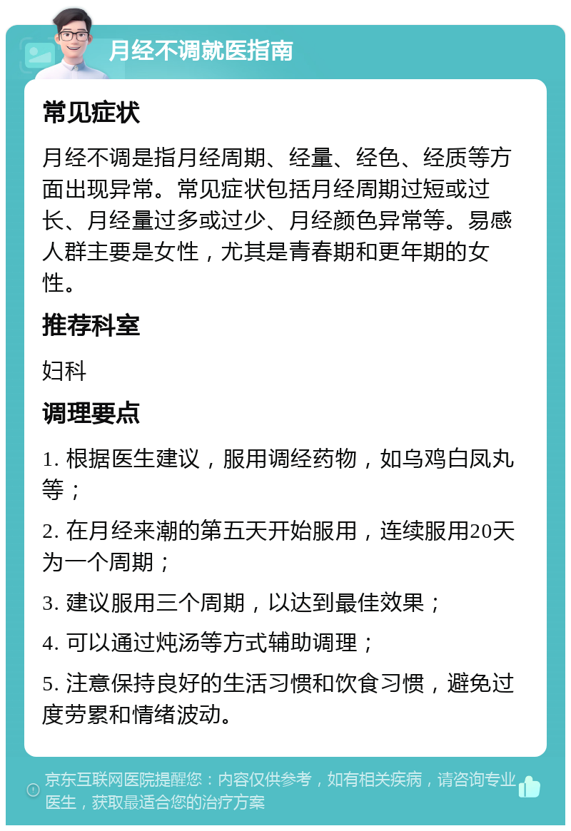 月经不调就医指南 常见症状 月经不调是指月经周期、经量、经色、经质等方面出现异常。常见症状包括月经周期过短或过长、月经量过多或过少、月经颜色异常等。易感人群主要是女性，尤其是青春期和更年期的女性。 推荐科室 妇科 调理要点 1. 根据医生建议，服用调经药物，如乌鸡白凤丸等； 2. 在月经来潮的第五天开始服用，连续服用20天为一个周期； 3. 建议服用三个周期，以达到最佳效果； 4. 可以通过炖汤等方式辅助调理； 5. 注意保持良好的生活习惯和饮食习惯，避免过度劳累和情绪波动。