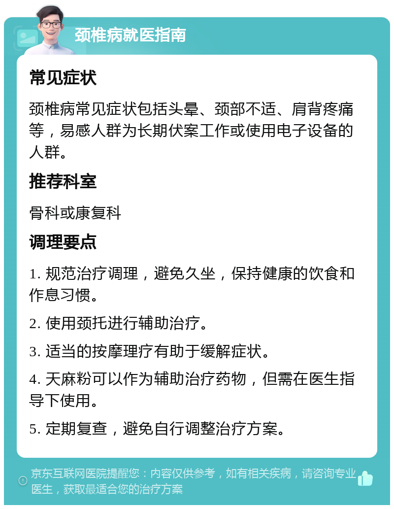 颈椎病就医指南 常见症状 颈椎病常见症状包括头晕、颈部不适、肩背疼痛等，易感人群为长期伏案工作或使用电子设备的人群。 推荐科室 骨科或康复科 调理要点 1. 规范治疗调理，避免久坐，保持健康的饮食和作息习惯。 2. 使用颈托进行辅助治疗。 3. 适当的按摩理疗有助于缓解症状。 4. 天麻粉可以作为辅助治疗药物，但需在医生指导下使用。 5. 定期复查，避免自行调整治疗方案。