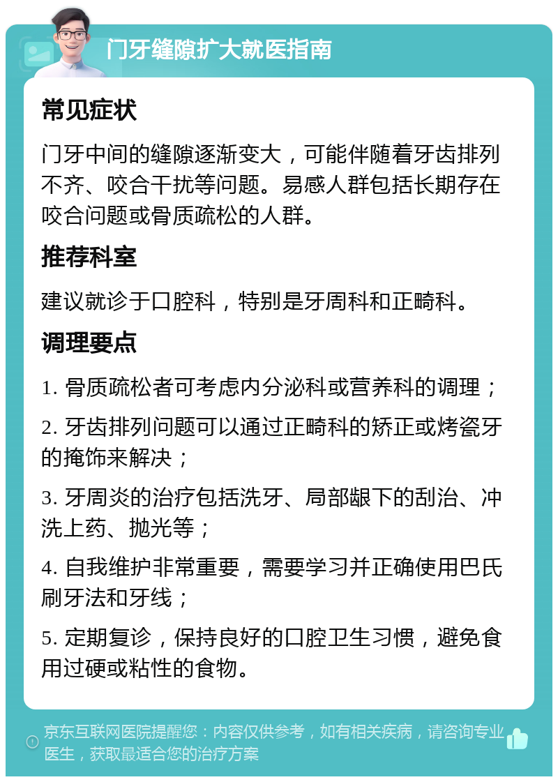 门牙缝隙扩大就医指南 常见症状 门牙中间的缝隙逐渐变大，可能伴随着牙齿排列不齐、咬合干扰等问题。易感人群包括长期存在咬合问题或骨质疏松的人群。 推荐科室 建议就诊于口腔科，特别是牙周科和正畸科。 调理要点 1. 骨质疏松者可考虑内分泌科或营养科的调理； 2. 牙齿排列问题可以通过正畸科的矫正或烤瓷牙的掩饰来解决； 3. 牙周炎的治疗包括洗牙、局部龈下的刮治、冲洗上药、抛光等； 4. 自我维护非常重要，需要学习并正确使用巴氏刷牙法和牙线； 5. 定期复诊，保持良好的口腔卫生习惯，避免食用过硬或粘性的食物。