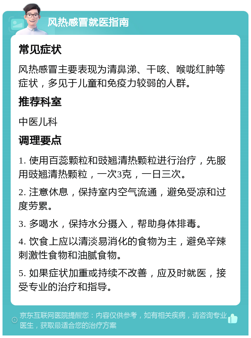 风热感冒就医指南 常见症状 风热感冒主要表现为清鼻涕、干咳、喉咙红肿等症状，多见于儿童和免疫力较弱的人群。 推荐科室 中医儿科 调理要点 1. 使用百蕊颗粒和豉翘清热颗粒进行治疗，先服用豉翘清热颗粒，一次3克，一日三次。 2. 注意休息，保持室内空气流通，避免受凉和过度劳累。 3. 多喝水，保持水分摄入，帮助身体排毒。 4. 饮食上应以清淡易消化的食物为主，避免辛辣刺激性食物和油腻食物。 5. 如果症状加重或持续不改善，应及时就医，接受专业的治疗和指导。