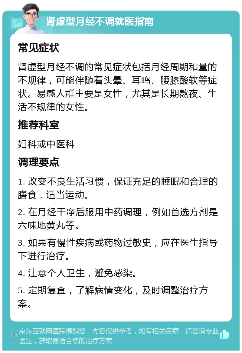 肾虚型月经不调就医指南 常见症状 肾虚型月经不调的常见症状包括月经周期和量的不规律，可能伴随着头晕、耳鸣、腰膝酸软等症状。易感人群主要是女性，尤其是长期熬夜、生活不规律的女性。 推荐科室 妇科或中医科 调理要点 1. 改变不良生活习惯，保证充足的睡眠和合理的膳食，适当运动。 2. 在月经干净后服用中药调理，例如首选方剂是六味地黄丸等。 3. 如果有慢性疾病或药物过敏史，应在医生指导下进行治疗。 4. 注意个人卫生，避免感染。 5. 定期复查，了解病情变化，及时调整治疗方案。