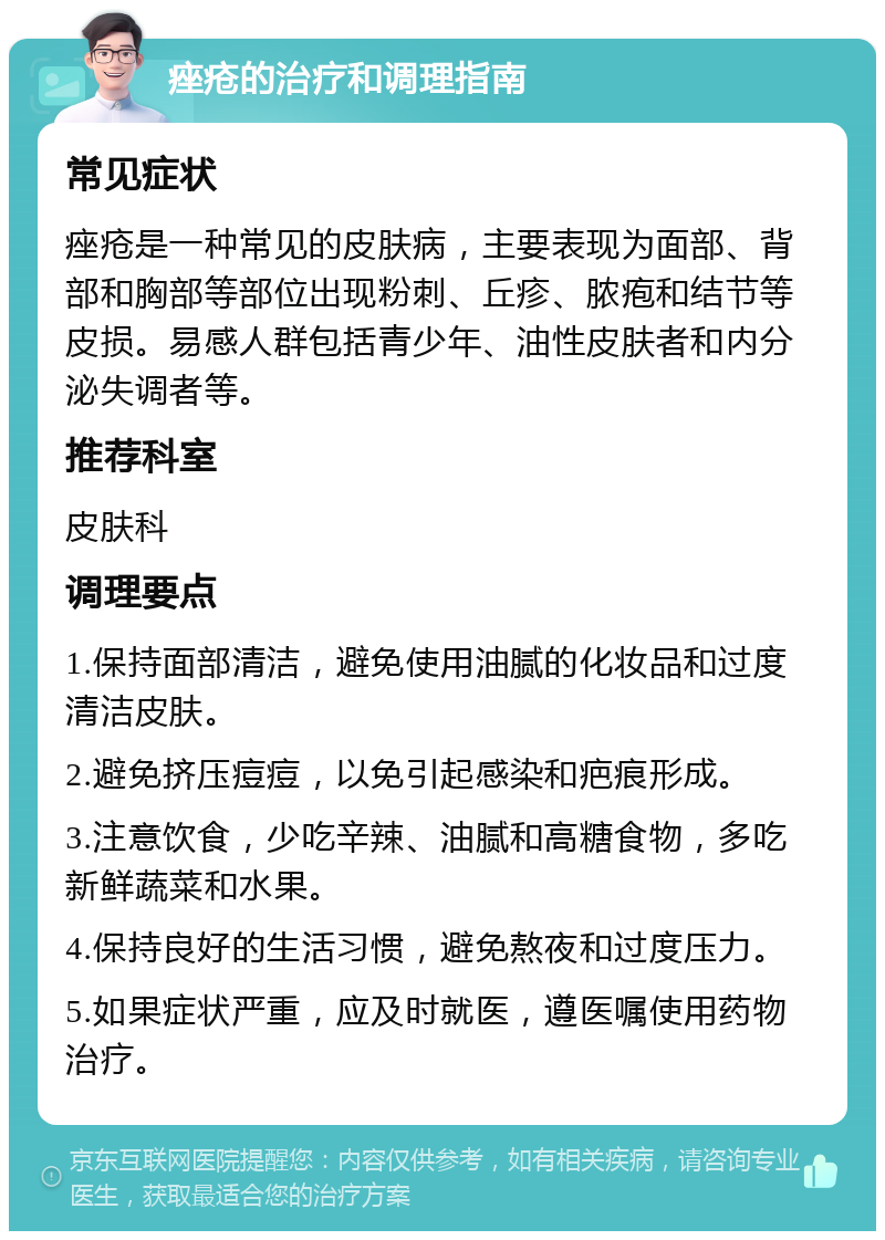 痤疮的治疗和调理指南 常见症状 痤疮是一种常见的皮肤病，主要表现为面部、背部和胸部等部位出现粉刺、丘疹、脓疱和结节等皮损。易感人群包括青少年、油性皮肤者和内分泌失调者等。 推荐科室 皮肤科 调理要点 1.保持面部清洁，避免使用油腻的化妆品和过度清洁皮肤。 2.避免挤压痘痘，以免引起感染和疤痕形成。 3.注意饮食，少吃辛辣、油腻和高糖食物，多吃新鲜蔬菜和水果。 4.保持良好的生活习惯，避免熬夜和过度压力。 5.如果症状严重，应及时就医，遵医嘱使用药物治疗。