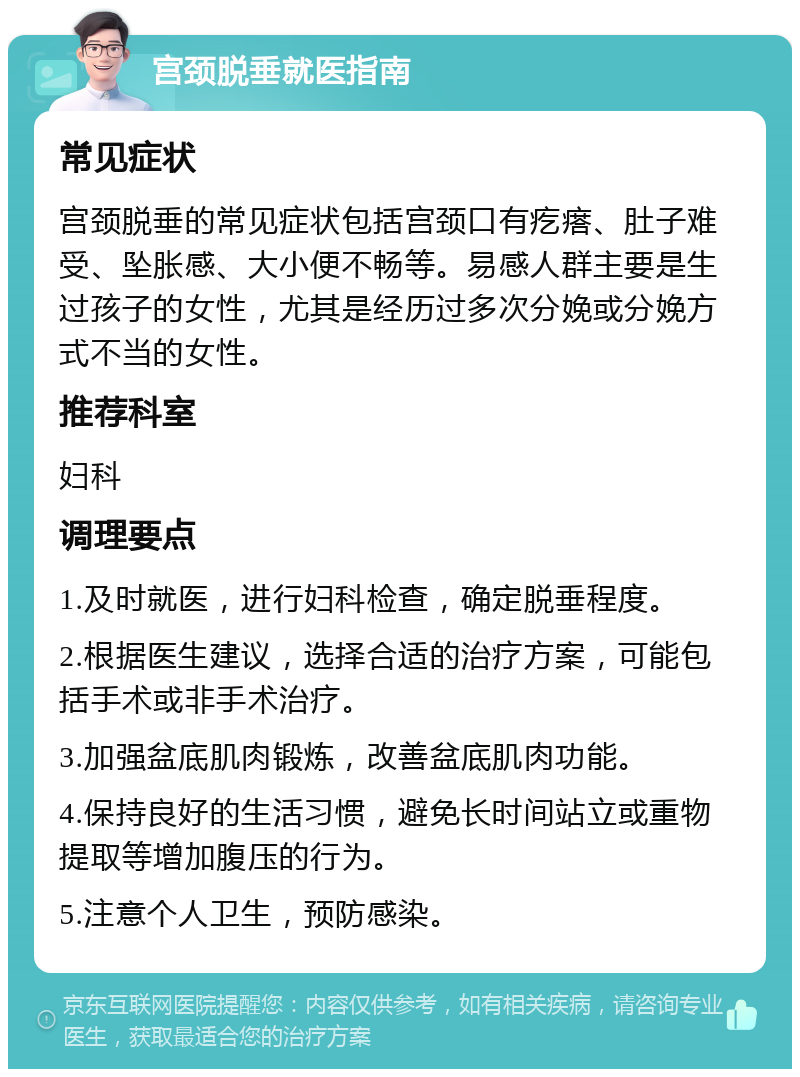 宫颈脱垂就医指南 常见症状 宫颈脱垂的常见症状包括宫颈口有疙瘩、肚子难受、坠胀感、大小便不畅等。易感人群主要是生过孩子的女性，尤其是经历过多次分娩或分娩方式不当的女性。 推荐科室 妇科 调理要点 1.及时就医，进行妇科检查，确定脱垂程度。 2.根据医生建议，选择合适的治疗方案，可能包括手术或非手术治疗。 3.加强盆底肌肉锻炼，改善盆底肌肉功能。 4.保持良好的生活习惯，避免长时间站立或重物提取等增加腹压的行为。 5.注意个人卫生，预防感染。