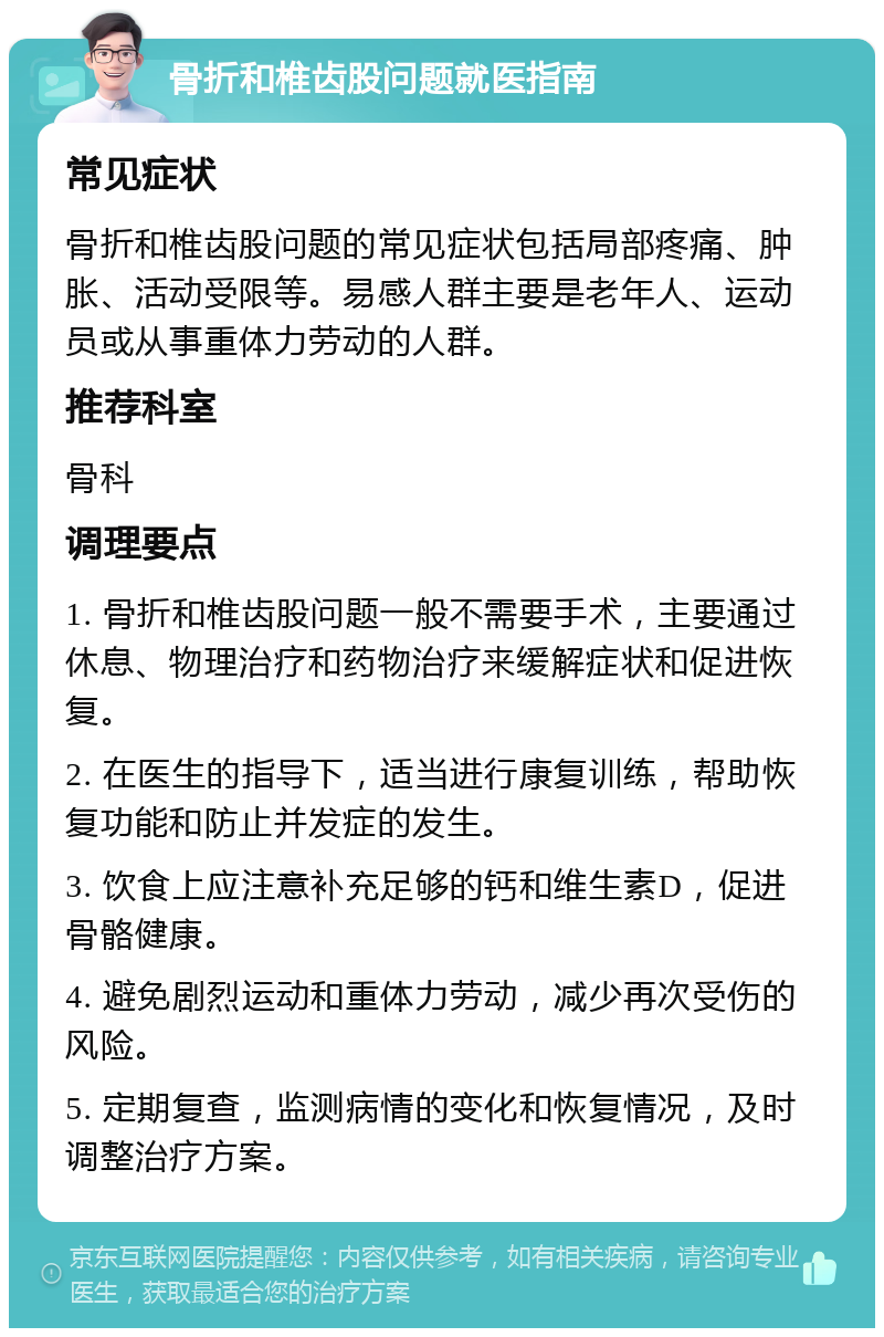 骨折和椎齿股问题就医指南 常见症状 骨折和椎齿股问题的常见症状包括局部疼痛、肿胀、活动受限等。易感人群主要是老年人、运动员或从事重体力劳动的人群。 推荐科室 骨科 调理要点 1. 骨折和椎齿股问题一般不需要手术，主要通过休息、物理治疗和药物治疗来缓解症状和促进恢复。 2. 在医生的指导下，适当进行康复训练，帮助恢复功能和防止并发症的发生。 3. 饮食上应注意补充足够的钙和维生素D，促进骨骼健康。 4. 避免剧烈运动和重体力劳动，减少再次受伤的风险。 5. 定期复查，监测病情的变化和恢复情况，及时调整治疗方案。