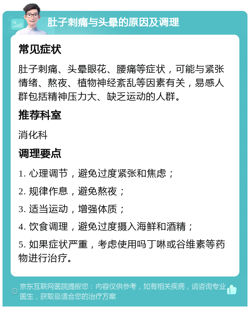 肚子刺痛与头晕的原因及调理 常见症状 肚子刺痛、头晕眼花、腰痛等症状，可能与紧张情绪、熬夜、植物神经紊乱等因素有关，易感人群包括精神压力大、缺乏运动的人群。 推荐科室 消化科 调理要点 1. 心理调节，避免过度紧张和焦虑； 2. 规律作息，避免熬夜； 3. 适当运动，增强体质； 4. 饮食调理，避免过度摄入海鲜和酒精； 5. 如果症状严重，考虑使用吗丁啉或谷维素等药物进行治疗。