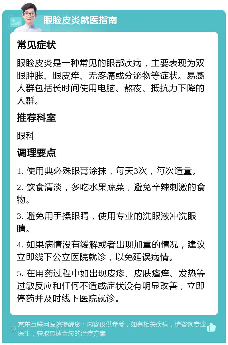 眼睑皮炎就医指南 常见症状 眼睑皮炎是一种常见的眼部疾病，主要表现为双眼肿胀、眼皮痒、无疼痛或分泌物等症状。易感人群包括长时间使用电脑、熬夜、抵抗力下降的人群。 推荐科室 眼科 调理要点 1. 使用典必殊眼膏涂抹，每天3次，每次适量。 2. 饮食清淡，多吃水果蔬菜，避免辛辣刺激的食物。 3. 避免用手揉眼睛，使用专业的洗眼液冲洗眼睛。 4. 如果病情没有缓解或者出现加重的情况，建议立即线下公立医院就诊，以免延误病情。 5. 在用药过程中如出现皮疹、皮肤瘙痒、发热等过敏反应和任何不适或症状没有明显改善，立即停药并及时线下医院就诊。