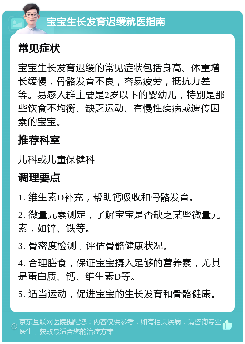 宝宝生长发育迟缓就医指南 常见症状 宝宝生长发育迟缓的常见症状包括身高、体重增长缓慢，骨骼发育不良，容易疲劳，抵抗力差等。易感人群主要是2岁以下的婴幼儿，特别是那些饮食不均衡、缺乏运动、有慢性疾病或遗传因素的宝宝。 推荐科室 儿科或儿童保健科 调理要点 1. 维生素D补充，帮助钙吸收和骨骼发育。 2. 微量元素测定，了解宝宝是否缺乏某些微量元素，如锌、铁等。 3. 骨密度检测，评估骨骼健康状况。 4. 合理膳食，保证宝宝摄入足够的营养素，尤其是蛋白质、钙、维生素D等。 5. 适当运动，促进宝宝的生长发育和骨骼健康。