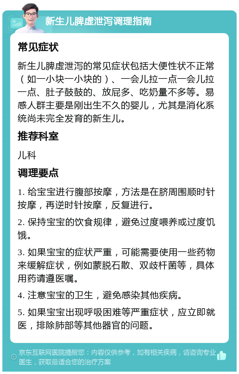 新生儿脾虚泄泻调理指南 常见症状 新生儿脾虚泄泻的常见症状包括大便性状不正常（如一小块一小块的）、一会儿拉一点一会儿拉一点、肚子鼓鼓的、放屁多、吃奶量不多等。易感人群主要是刚出生不久的婴儿，尤其是消化系统尚未完全发育的新生儿。 推荐科室 儿科 调理要点 1. 给宝宝进行腹部按摩，方法是在脐周围顺时针按摩，再逆时针按摩，反复进行。 2. 保持宝宝的饮食规律，避免过度喂养或过度饥饿。 3. 如果宝宝的症状严重，可能需要使用一些药物来缓解症状，例如蒙脱石散、双歧杆菌等，具体用药请遵医嘱。 4. 注意宝宝的卫生，避免感染其他疾病。 5. 如果宝宝出现呼吸困难等严重症状，应立即就医，排除肺部等其他器官的问题。