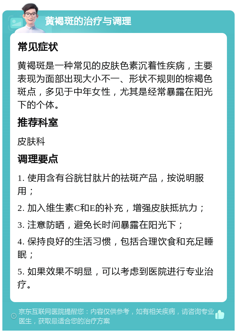 黄褐斑的治疗与调理 常见症状 黄褐斑是一种常见的皮肤色素沉着性疾病，主要表现为面部出现大小不一、形状不规则的棕褐色斑点，多见于中年女性，尤其是经常暴露在阳光下的个体。 推荐科室 皮肤科 调理要点 1. 使用含有谷胱甘肽片的祛斑产品，按说明服用； 2. 加入维生素C和E的补充，增强皮肤抵抗力； 3. 注意防晒，避免长时间暴露在阳光下； 4. 保持良好的生活习惯，包括合理饮食和充足睡眠； 5. 如果效果不明显，可以考虑到医院进行专业治疗。