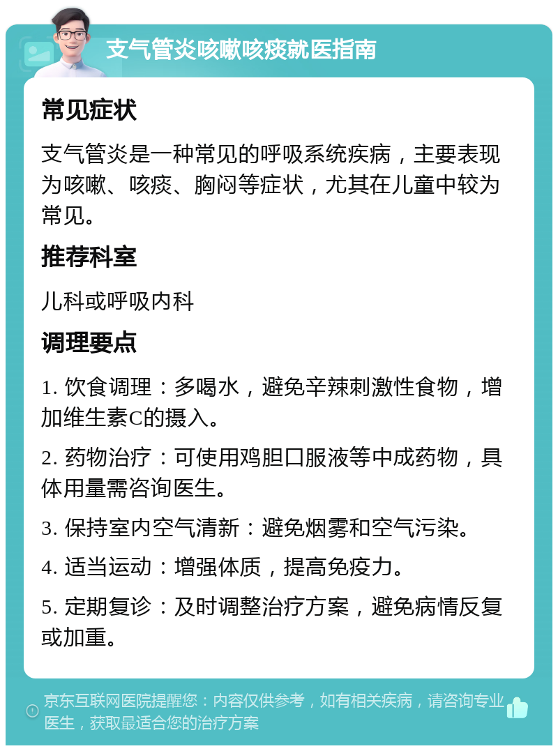 支气管炎咳嗽咳痰就医指南 常见症状 支气管炎是一种常见的呼吸系统疾病，主要表现为咳嗽、咳痰、胸闷等症状，尤其在儿童中较为常见。 推荐科室 儿科或呼吸内科 调理要点 1. 饮食调理：多喝水，避免辛辣刺激性食物，增加维生素C的摄入。 2. 药物治疗：可使用鸡胆口服液等中成药物，具体用量需咨询医生。 3. 保持室内空气清新：避免烟雾和空气污染。 4. 适当运动：增强体质，提高免疫力。 5. 定期复诊：及时调整治疗方案，避免病情反复或加重。