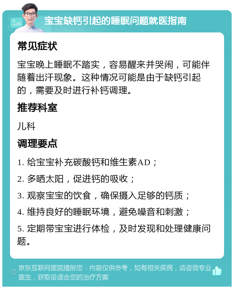 宝宝缺钙引起的睡眠问题就医指南 常见症状 宝宝晚上睡眠不踏实，容易醒来并哭闹，可能伴随着出汗现象。这种情况可能是由于缺钙引起的，需要及时进行补钙调理。 推荐科室 儿科 调理要点 1. 给宝宝补充碳酸钙和维生素AD； 2. 多晒太阳，促进钙的吸收； 3. 观察宝宝的饮食，确保摄入足够的钙质； 4. 维持良好的睡眠环境，避免噪音和刺激； 5. 定期带宝宝进行体检，及时发现和处理健康问题。