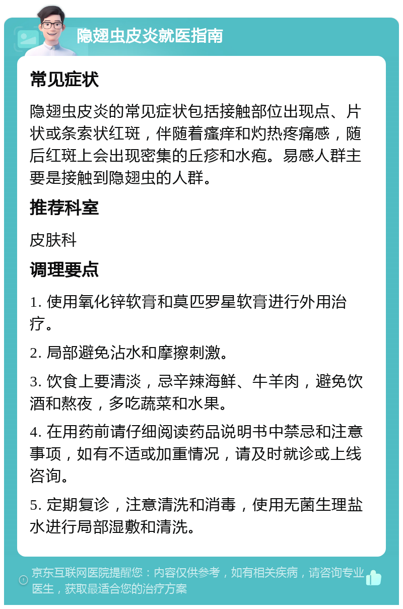 隐翅虫皮炎就医指南 常见症状 隐翅虫皮炎的常见症状包括接触部位出现点、片状或条索状红斑，伴随着瘙痒和灼热疼痛感，随后红斑上会出现密集的丘疹和水疱。易感人群主要是接触到隐翅虫的人群。 推荐科室 皮肤科 调理要点 1. 使用氧化锌软膏和莫匹罗星软膏进行外用治疗。 2. 局部避免沾水和摩擦刺激。 3. 饮食上要清淡，忌辛辣海鲜、牛羊肉，避免饮酒和熬夜，多吃蔬菜和水果。 4. 在用药前请仔细阅读药品说明书中禁忌和注意事项，如有不适或加重情况，请及时就诊或上线咨询。 5. 定期复诊，注意清洗和消毒，使用无菌生理盐水进行局部湿敷和清洗。